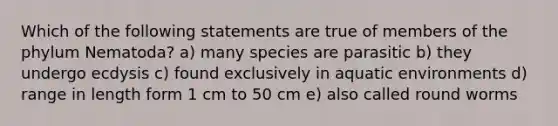 Which of the following statements are true of members of the phylum Nematoda? a) many species are parasitic b) they undergo ecdysis c) found exclusively in aquatic environments d) range in length form 1 cm to 50 cm e) also called round worms