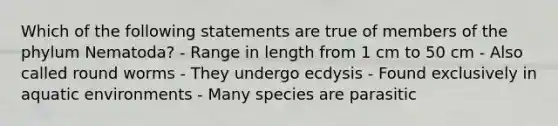 Which of the following statements are true of members of the phylum Nematoda? - Range in length from 1 cm to 50 cm - Also called round worms - They undergo ecdysis - Found exclusively in aquatic environments - Many species are parasitic