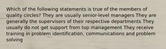 Which of the following statements is true of the members of quality circles? They are usually senior-level managers They are generally the supervisors of their respective departments They usually do not get support from top management They receive training in problem identification, communications and <a href='https://www.questionai.com/knowledge/kZi0diIlxK-problem-solving' class='anchor-knowledge'>problem solving</a>