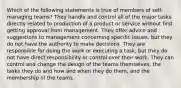 Which of the following statements is true of members of self-managing teams? They handle and control all of the major tasks directly related to production of a product or service without first getting approval from management. They offer advice and suggestions to management concerning specific issues, but they do not have the authority to make decisions. They are responsible for doing the work or executing a task, but they do not have direct responsibility or control over their work. They can control and change the design of the teams themselves, the tasks they do and how and when they do them, and the membership of the teams.