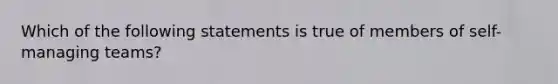 Which of the following statements is true of members of self-managing teams?