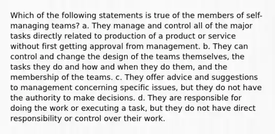 Which of the following statements is true of the members of self-managing teams? a. They manage and control all of the major tasks directly related to production of a product or service without first getting approval from management. b. They can control and change the design of the teams themselves, the tasks they do and how and when they do them, and the membership of the teams. c. They offer advice and suggestions to management concerning specific issues, but they do not have the authority to make decisions. d. They are responsible for doing the work or executing a task, but they do not have direct responsibility or control over their work.