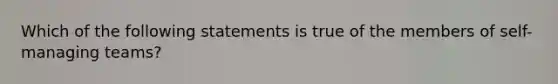 Which of the following statements is true of the members of self-managing teams?