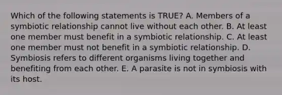 Which of the following statements is TRUE? A. Members of a symbiotic relationship cannot live without each other. B. At least one member must benefit in a symbiotic relationship. C. At least one member must not benefit in a symbiotic relationship. D. Symbiosis refers to different organisms living together and benefiting from each other. E. A parasite is not in symbiosis with its host.