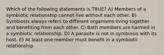 Which of the following statements is TRUE? A) Members of a symbiotic relationship cannot live without each other. B) Symbiosis always refers to different organisms living together and benefiting from each other. C) Both members are harmed in a symbiotic relationship. D) A parasite is not in symbiosis with its host. E) At least one member must benefit in a symbiotic relationship