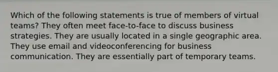 Which of the following statements is true of members of virtual teams? They often meet face-to-face to discuss business strategies. They are usually located in a single geographic area. They use email and videoconferencing for business communication. They are essentially part of temporary teams.