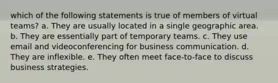 which of the following statements is true of members of virtual teams? a. They are usually located in a single geographic area. b. They are essentially part of temporary teams. c. They use email and videoconferencing for business communication. d. They are inflexible. e. They often meet face-to-face to discuss business strategies.