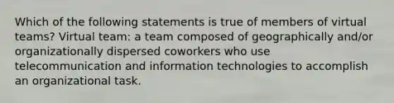 Which of the following statements is true of members of virtual teams? Virtual team: a team composed of geographically and/or organizationally dispersed coworkers who use telecommunication and information technologies to accomplish an organizational task.