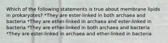 Which of the following statements is true about membrane lipids in prokaryotes? *They are ester-linked in both archaea and bacteria *They are ether-linked in archaea and ester-linked in bacteria *They are ether-linked in both archaea and bacteria *They are ester-linked in archaea and ether-linked in bacteria