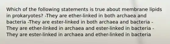 Which of the following statements is true about membrane lipids in prokaryotes? -They are ether-linked in both archaea and bacteria -They are ester-linked in both archaea and bacteria -They are ether-linked in archaea and ester-linked in bacteria -They are ester-linked in archaea and ether-linked in bacteria