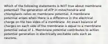 Which of the following statements is NOT true about membrane potential? The generation of ATP in mitochondria and chloroplasts relies on membrane potential. A membrane potential arises when there is a difference in the electrical charge on the two sides of a membrane. An exact balance of charges on each side of the membrane is equal to a membrane potential value of 1. Membrane potential contributes to action potential generation in electrically excitable cells such as neurons.