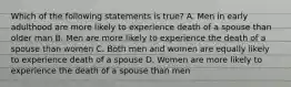 Which of the following statements is true? A. Men in early adulthood are more likely to experience death of a spouse than older man B. Men are more likely to experience the death of a spouse than women C. Both men and women are equally likely to experience death of a spouse D. Women are more likely to experience the death of a spouse than men