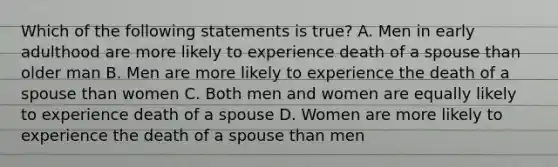 Which of the following statements is true? A. Men in early adulthood are more likely to experience death of a spouse than older man B. Men are more likely to experience the death of a spouse than women C. Both men and women are equally likely to experience death of a spouse D. Women are more likely to experience the death of a spouse than men