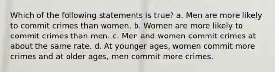 Which of the following statements is true? a. Men are more likely to commit crimes than women. b. Women are more likely to commit crimes than men. c. Men and women commit crimes at about the same rate. d. At younger ages, women commit more crimes and at older ages, men commit more crimes.