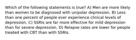 Which of the following statements is true? A) Men are more likely than women to be diagnosed with unipolar depression. B) Less than one percent of people ever experience clinical levels of depression. C) SSRIs are far more effective for mild depression than for severe depression. D) Relapse rates are lower for people treated with CBT than with SSRIs.