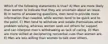 Which of the following statements is true? A) Men are more likely than women to indicate that they are uncertain about an issue. B) In terms of answering questions, men tend to provide more information than needed, while women tend to be quick and to the point. C) Men tend to withdraw and isolate themselves when problem solving, whereas women seek out others for support and can interpret men's withdrawing as lack of caring. D) Men are more skilled at deciphering nonverbal cues than women are. E) Men are less willing than women to talk over others.