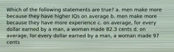 Which of the following statements are true? a. men make more because they have higher IQs on average b. men make more because they have more experience c. on average, for every dollar earned by a man, a woman made 82.3 cents d. on average, for every dollar earned by a man, a woman made 97 cents