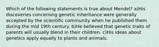 Which of the following statements is true about Mendel? a)His discoveries concerning genetic inheritance were generally accepted by the scientific community when he published them during the mid 19th century. b)He believed that genetic traits of parents will usually blend in their children. c)His ideas about genetics apply equally to plants and animals.