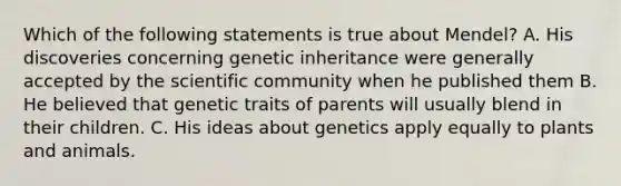 Which of the following statements is true about Mendel? A. His discoveries concerning genetic inheritance were generally accepted by the scientific community when he published them B. He believed that genetic traits of parents will usually blend in their children. C. His ideas about genetics apply equally to plants and animals.