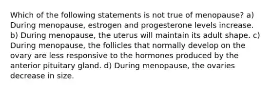 Which of the following statements is not true of menopause? a) During menopause, estrogen and progesterone levels increase. b) During menopause, the uterus will maintain its adult shape. c) During menopause, the follicles that normally develop on the ovary are less responsive to the hormones produced by the anterior pituitary gland. d) During menopause, the ovaries decrease in size.