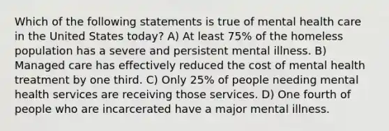 Which of the following statements is true of mental health care in the United States today? A) At least 75% of the homeless population has a severe and persistent mental illness. B) Managed care has effectively reduced the cost of mental health treatment by one third. C) Only 25% of people needing mental health services are receiving those services. D) One fourth of people who are incarcerated have a major mental illness.