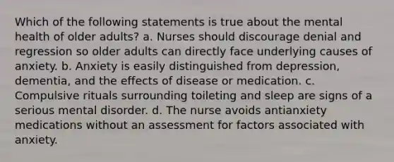 Which of the following statements is true about the mental health of older adults? a. Nurses should discourage denial and regression so older adults can directly face underlying causes of anxiety. b. Anxiety is easily distinguished from depression, dementia, and the effects of disease or medication. c. Compulsive rituals surrounding toileting and sleep are signs of a serious mental disorder. d. The nurse avoids antianxiety medications without an assessment for factors associated with anxiety.