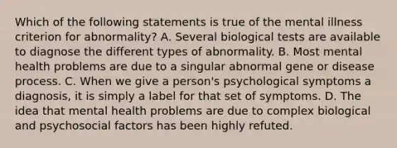 Which of the following statements is true of the mental illness criterion for abnormality? A. Several biological tests are available to diagnose the different types of abnormality. B. Most mental health problems are due to a singular abnormal gene or disease process. C. When we give a person's psychological symptoms a diagnosis, it is simply a label for that set of symptoms. D. The idea that mental health problems are due to complex biological and psychosocial factors has been highly refuted.