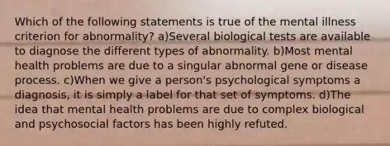 Which of the following statements is true of the mental illness criterion for abnormality? a)Several biological tests are available to diagnose the different types of abnormality. b)Most mental health problems are due to a singular abnormal gene or disease process. c)When we give a person's psychological symptoms a diagnosis, it is simply a label for that set of symptoms. d)The idea that mental health problems are due to complex biological and psychosocial factors has been highly refuted.