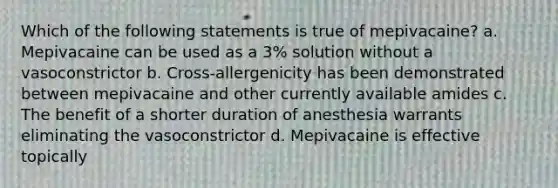 Which of the following statements is true of mepivacaine? a. Mepivacaine can be used as a 3% solution without a vasoconstrictor b. Cross-allergenicity has been demonstrated between mepivacaine and other currently available amides c. The benefit of a shorter duration of anesthesia warrants eliminating the vasoconstrictor d. Mepivacaine is effective topically