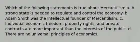 Which of the following statements is true about Mercantilism a. A strong state is needed to regulate and control the economy. b. Adam Smith was the intellectual founder of Mercantilism. c. Individual economic freedom, property rights, and private contracts are more important than the interests of the public. d. There are no universal principles of economics.