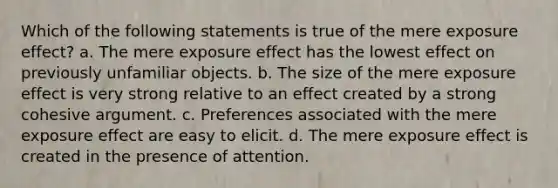 Which of the following statements is true of the mere exposure effect? a. The mere exposure effect has the lowest effect on previously unfamiliar objects. b. The size of the mere exposure effect is very strong relative to an effect created by a strong cohesive argument. c. Preferences associated with the mere exposure effect are easy to elicit. d. The mere exposure effect is created in the presence of attention.