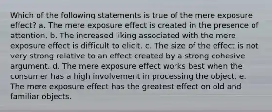 Which of the following statements is true of the mere exposure effect? a. The mere exposure effect is created in the presence of attention. b. The increased liking associated with the mere exposure effect is difficult to elicit. c. The size of the effect is not very strong relative to an effect created by a strong cohesive argument. d. The mere exposure effect works best when the consumer has a high involvement in processing the object. e. The mere exposure effect has the greatest effect on old and familiar objects.