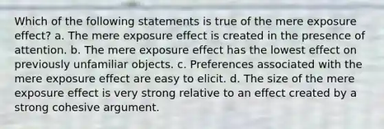 Which of the following statements is true of the mere exposure effect? a. The mere exposure effect is created in the presence of attention. b. The mere exposure effect has the lowest effect on previously unfamiliar objects. c. Preferences associated with the mere exposure effect are easy to elicit. d. The size of the mere exposure effect is very strong relative to an effect created by a strong cohesive argument.