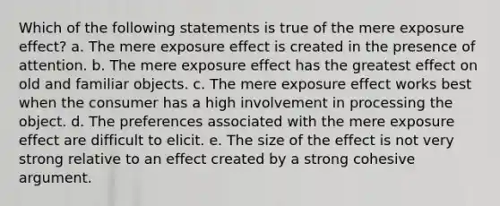 Which of the following statements is true of the mere exposure effect? a. The mere exposure effect is created in the presence of attention. b. The mere exposure effect has the greatest effect on old and familiar objects. c. The mere exposure effect works best when the consumer has a high involvement in processing the object. d. The preferences associated with the mere exposure effect are difficult to elicit. e. The size of the effect is not very strong relative to an effect created by a strong cohesive argument.