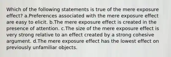 Which of the following statements is true of the mere exposure effect? a.Preferences associated with the mere exposure effect are easy to elicit. b.The mere exposure effect is created in the presence of attention. c.The size of the mere exposure effect is very strong relative to an effect created by a strong cohesive argument. d.The mere exposure effect has the lowest effect on previously unfamiliar objects.