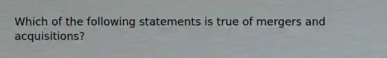 Which of the following statements is true of mergers and acquisitions?