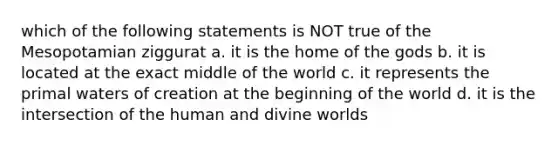 which of the following statements is NOT true of the Mesopotamian ziggurat a. it is the home of the gods b. it is located at the exact middle of the world c. it represents the primal waters of creation at the beginning of the world d. it is the intersection of the human and divine worlds