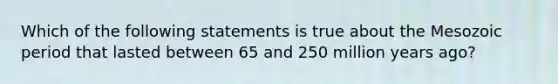 Which of the following statements is true about the Mesozoic period that lasted between 65 and 250 million years ago?