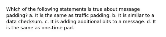 Which of the following statements is true about message padding? a. It is the same as traffic padding. b. It is similar to a data checksum. c. It is adding additional bits to a message. d. It is the same as one-time pad.