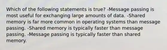 Which of the following statements is true? -Message passing is most useful for exchanging large amounts of data. -Shared memory is far more common in operating systems than message passing. -Shared memory is typically faster than message passing. -Message passing is typically faster than shared memory.