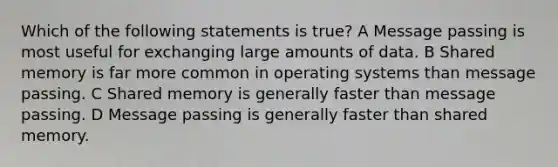 Which of the following statements is true? A Message passing is most useful for exchanging large amounts of data. B Shared memory is far more common in operating systems than message passing. C Shared memory is generally faster than message passing. D Message passing is generally faster than shared memory.