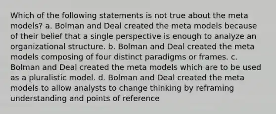 Which of the following statements is not true about the meta models? a. Bolman and Deal created the meta models because of their belief that a single perspective is enough to analyze an organizational structure. b. Bolman and Deal created the meta models composing of four distinct paradigms or frames. c. Bolman and Deal created the meta models which are to be used as a pluralistic model. d. Bolman and Deal created the meta models to allow analysts to change thinking by reframing understanding and points of reference