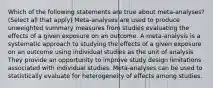 Which of the following statements are true about meta-analyses? (Select all that apply) Meta-analyses are used to produce unweighted summary measures from studies evaluating the effects of a given exposure on an outcome. A meta-analysis is a systematic approach to studying the effects of a given exposure on an outcome using individual studies as the unit of analysis They provide an opportunity to improve study design limitations associated with individual studies. Meta-analyses can be used to statistically evaluate for heterogeneity of effects among studies.