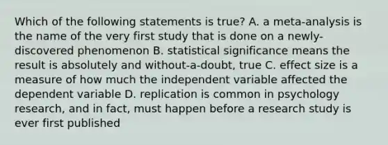 Which of the following statements is true? A. a meta-analysis is the name of the very first study that is done on a newly-discovered phenomenon B. statistical significance means the result is absolutely and without-a-doubt, true C. effect size is a measure of how much the independent variable affected the dependent variable D. replication is common in psychology research, and in fact, must happen before a research study is ever first published