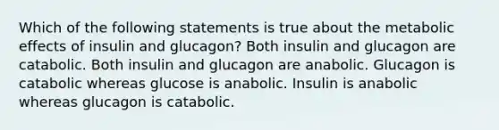 Which of the following statements is true about the metabolic effects of insulin and glucagon? Both insulin and glucagon are catabolic. Both insulin and glucagon are anabolic. Glucagon is catabolic whereas glucose is anabolic. Insulin is anabolic whereas glucagon is catabolic.