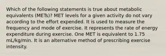 Which of the following statements is true about metabolic equivalents (METs)? MET levels for a given activity do not vary according to the effort expended. It is used to measure the frequency and mode of exercise. It represents the rate of energy expenditure during exercise. One MET is equivalent to 1.75 mL/kg/min. It is an alternative method of prescribing exercise intensity.