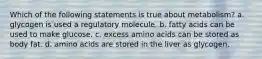 Which of the following statements is true about metabolism? a. glycogen is used a regulatory molecule. b. fatty acids can be used to make glucose. c. excess amino acids can be stored as body fat. d. amino acids are stored in the liver as glycogen.