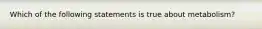 Which of the following statements is true about metabolism?