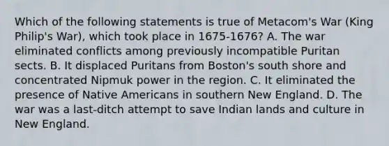 Which of the following statements is true of Metacom's War (King Philip's War), which took place in 1675-1676? A. The war eliminated conflicts among previously incompatible Puritan sects. B. It displaced Puritans from Boston's south shore and concentrated Nipmuk power in the region. C. It eliminated the presence of Native Americans in southern New England. D. The war was a last-ditch attempt to save Indian lands and culture in New England.