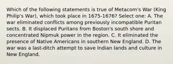 Which of the following statements is true of Metacom's War (King Philip's War), which took place in 1675-1676? Select one: A. The war eliminated conflicts among previously incompatible Puritan sects. B. It displaced Puritans from Boston's south shore and concentrated Nipmuk power in the region. C. It eliminated the presence of Native Americans in southern New England. D. The war was a last-ditch attempt to save Indian lands and culture in New England.